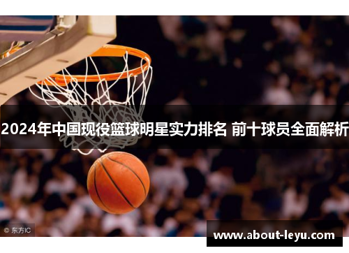 2024年中国现役篮球明星实力排名 前十球员全面解析
