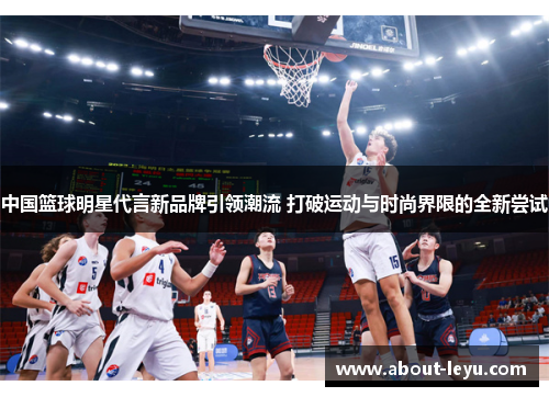 中国篮球明星代言新品牌引领潮流 打破运动与时尚界限的全新尝试