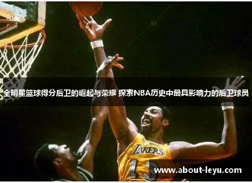全明星篮球得分后卫的崛起与荣耀 探索NBA历史中最具影响力的后卫球员