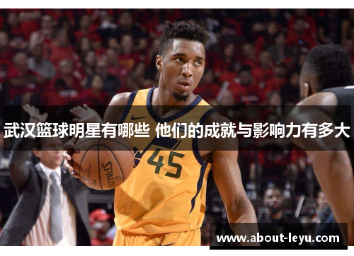 武汉篮球明星有哪些 他们的成就与影响力有多大 武汉篮球明星有哪些 他们的成就与影响力有多大