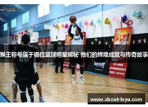 猴王称号属于哪位篮球明星揭秘 他们的辉煌成就与传奇故事