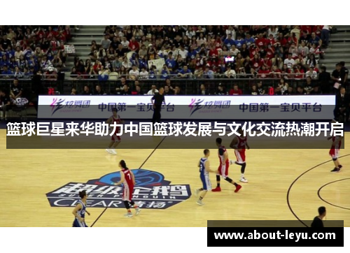 篮球巨星来华助力中国篮球发展与文化交流热潮开启