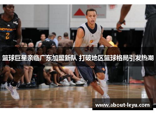 篮球巨星亲临广东加盟新队 打破地区篮球格局引发热潮