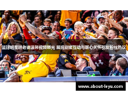 篮球明星哄老婆温馨视频曝光 展现甜蜜互动与暖心关怀引发粉丝热议