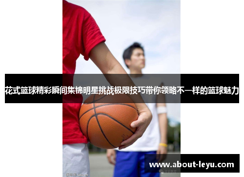 花式篮球精彩瞬间集锦明星挑战极限技巧带你领略不一样的篮球魅力
