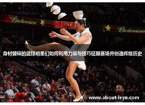 身材健硕的篮球明星们如何利用力量与技巧征服赛场并创造辉煌历史 身材健硕的篮球明星们如何利用力量与技巧征服赛场并创造辉煌历史