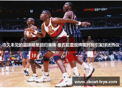 许久未见的篮球明星回归赛场 是否能重现辉煌时刻引发球迷热议