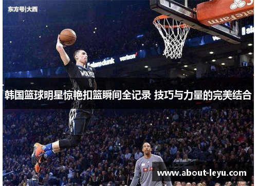 韩国篮球明星惊艳扣篮瞬间全记录 技巧与力量的完美结合 韩国篮球明星惊艳扣篮瞬间全记录 技巧与力量的完美结合